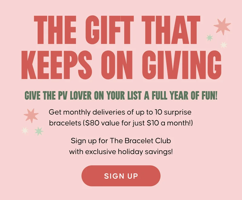 The gift that keeps on giving. Give the PV lover on your list a full year of fun! Get monthly deliveries of up to 10 surprise  bracelets ($80 value for just $10 a month!)  Sign up for The Bracelet Club with exclusive holiday savings! Sign Up