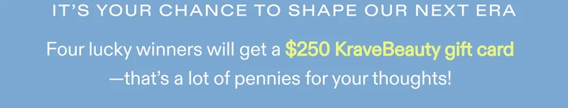 It's your chance to shape our next era.  Four lucky winners will get a $250 KraveBeauty gift card—that’s a lot of pennies for your thoughts!