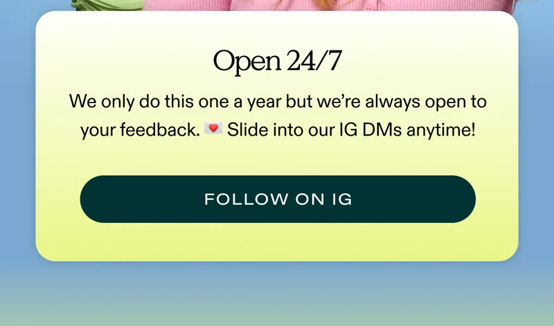 OPEN 24/7.  We only do this one a year but we’re always open to your feedback. 💌 Slide into our IG DMs anytime!  |  FOLLOW ON IG