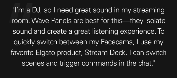 ''I’m a DJ, so I need great sound in my streaming room. Wave Panels are best for this—they isolate sound and create a great listening experience. To quickly switch between my Facecams, I use my favorite Elgato product, Stream Deck. I can switch scenes and trigger commands in the chat.''