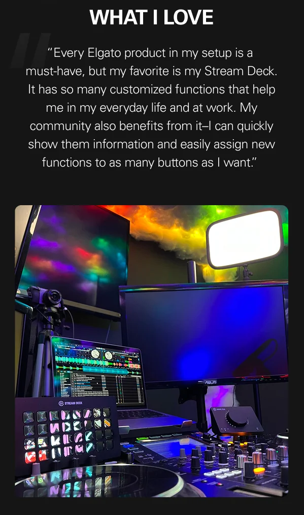 What I love: “Every Elgato product in my setup is a  must-have, but my favorite is my Stream Deck. It has so many customized functions that help me in my everyday life and at work. My community also benefits from it–I can quickly show them information and easily assign new functions to as many buttons as I want.”