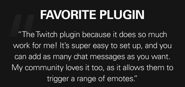 Favorite Plugin: “The Twitch plugin because it does so much work for me! It’s super easy to set up, and you can add as many chat messages as you want. My community loves it too, as it allows them to trigger a range of emotes.”