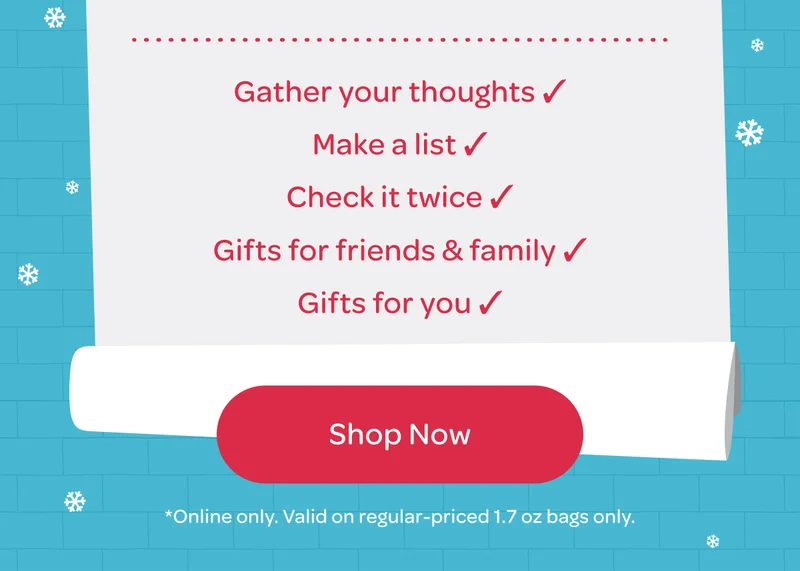 Gather your thoughts, Make a list, Check it twice, Gifts for friends & family, Gifts for you - Shop now - *Online only. Valid on regular-priced 1.7 oz bags only.
