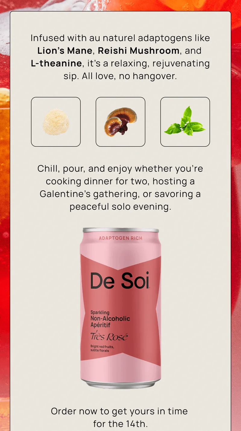 Infused with au naturel adaptogens like Lion’s Mane, Reishi Mushroom, and L-theanine, it’s a relaxing, rejuvenating sip. All love, no hangover.  |  Chill, pour, and enjoy whether you're cooking dinner for two, hosting a Galentine's gathering, or savoring a peaceful solo evening. | Order now to get yours in time for the 14th.
