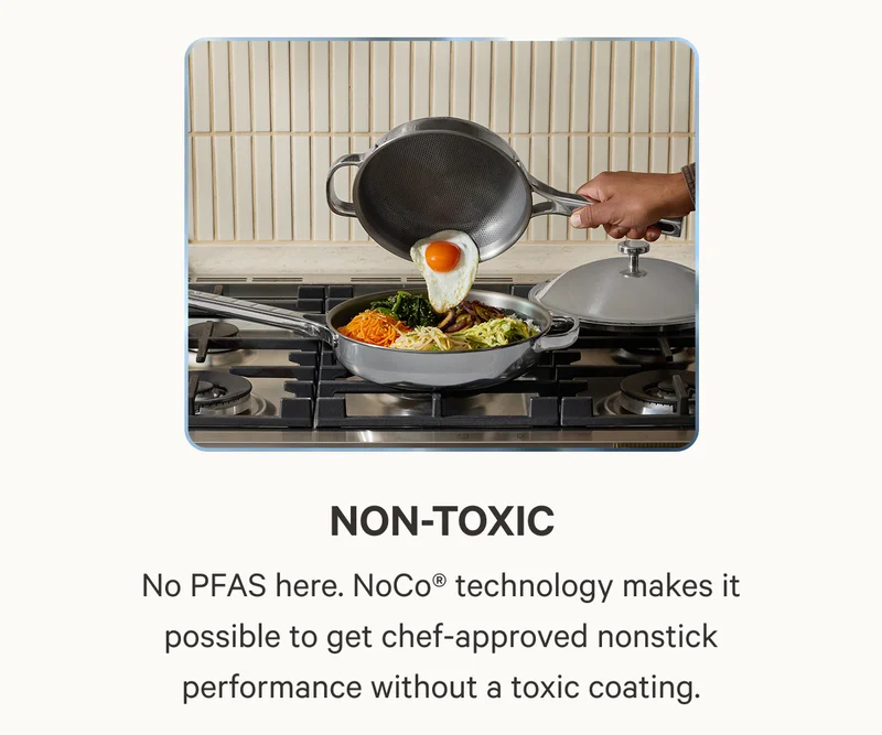 Non-Toxic, No PFAS here. NoCo® technology makes it possible to get chef-approved nonstick performance without a toxic coating.