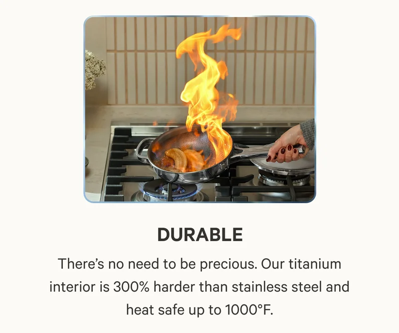 Durable, There’s no need to be precious. Our titanium interior is 300% harder than stainless steel and heat safe up to 1000°F.