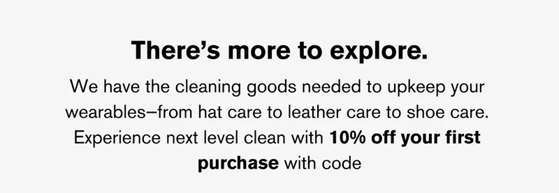 THERE'S MORE TO EXPLORE | We have the cleaning goods needed to upkeep your wearables—from hat care to&nbsp;leather care to shoe care.  Experience next level clean with 10% off your first purchase with code