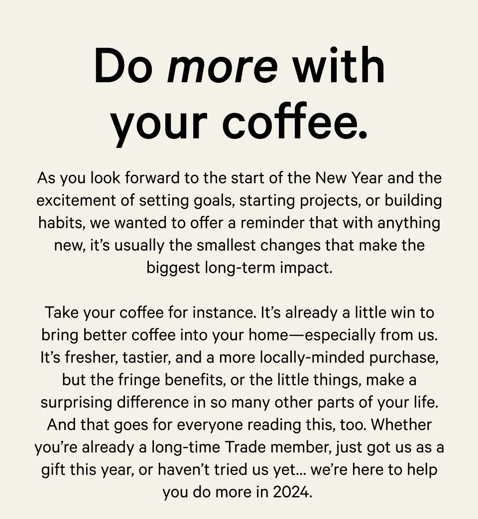 Do more with your coffee. As you look forward to the start of the New Year and the excitement of setting goals, starting projects, or building habits, we wanted to offer a reminder that with anything new, it’s usually the smallest changes that make the biggest long-term impact.  Take your coffee for instance. It’s already a little win to bring better coffee into your home—especially from us. It’s fresher, tastier, and a more locally-minded purchase, but the fringe benefits, or the little things, make a surprising difference in so many other parts of your life. And that goes for everyone reading this, too. Whether you’re already a long-time Trade member, just got us as a gift this year, or have just considered us before…we’re here to help you do more in 2024.