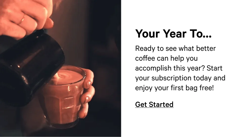 Ready to see what better coffee can help you accomplish this year? Start your subscription today and enjoy your first bag free! Get started.