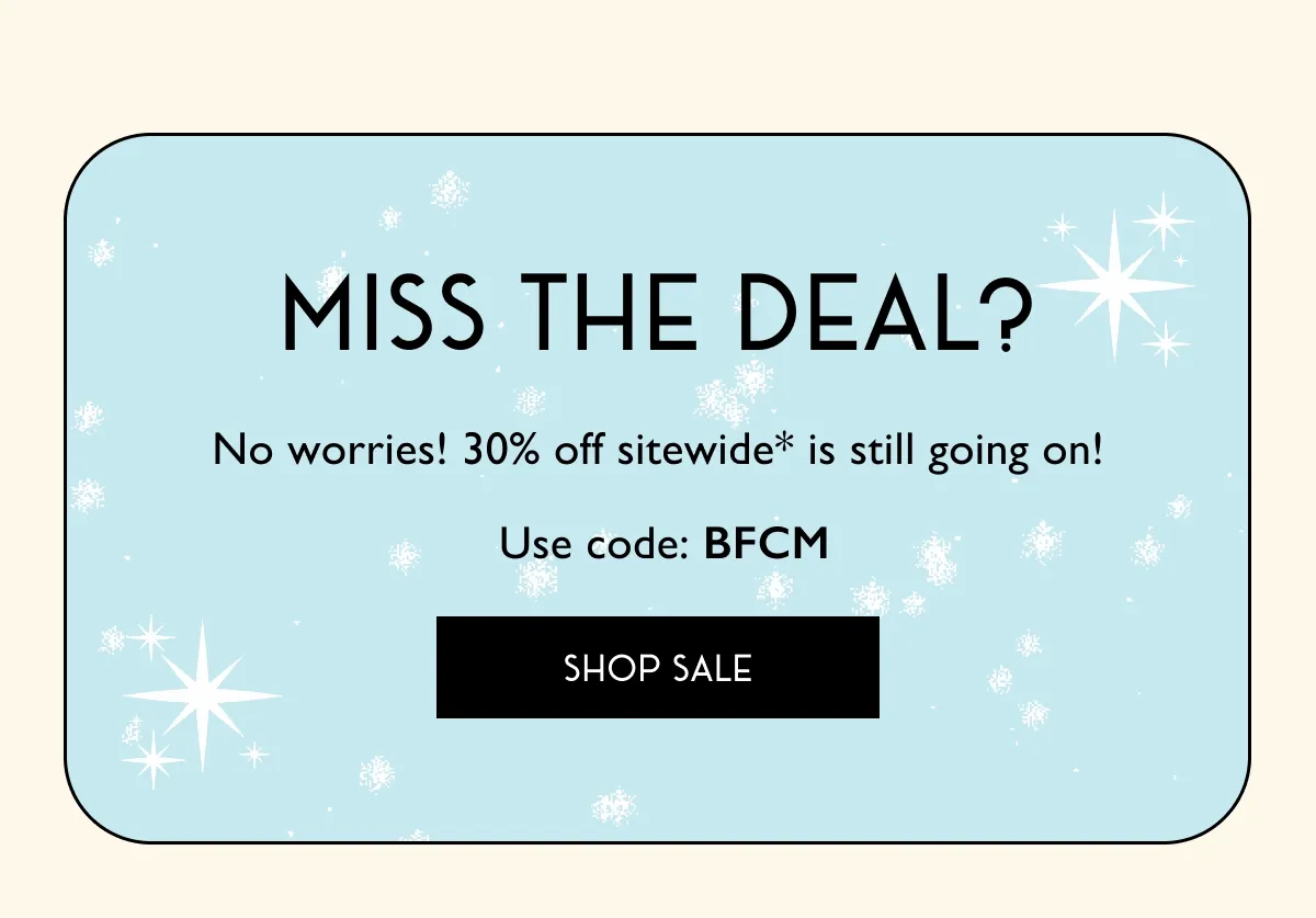 Miss The Deal? | No worries! 30% off sitewide* is still going on! Use Code: BFCM | SHOP SALE