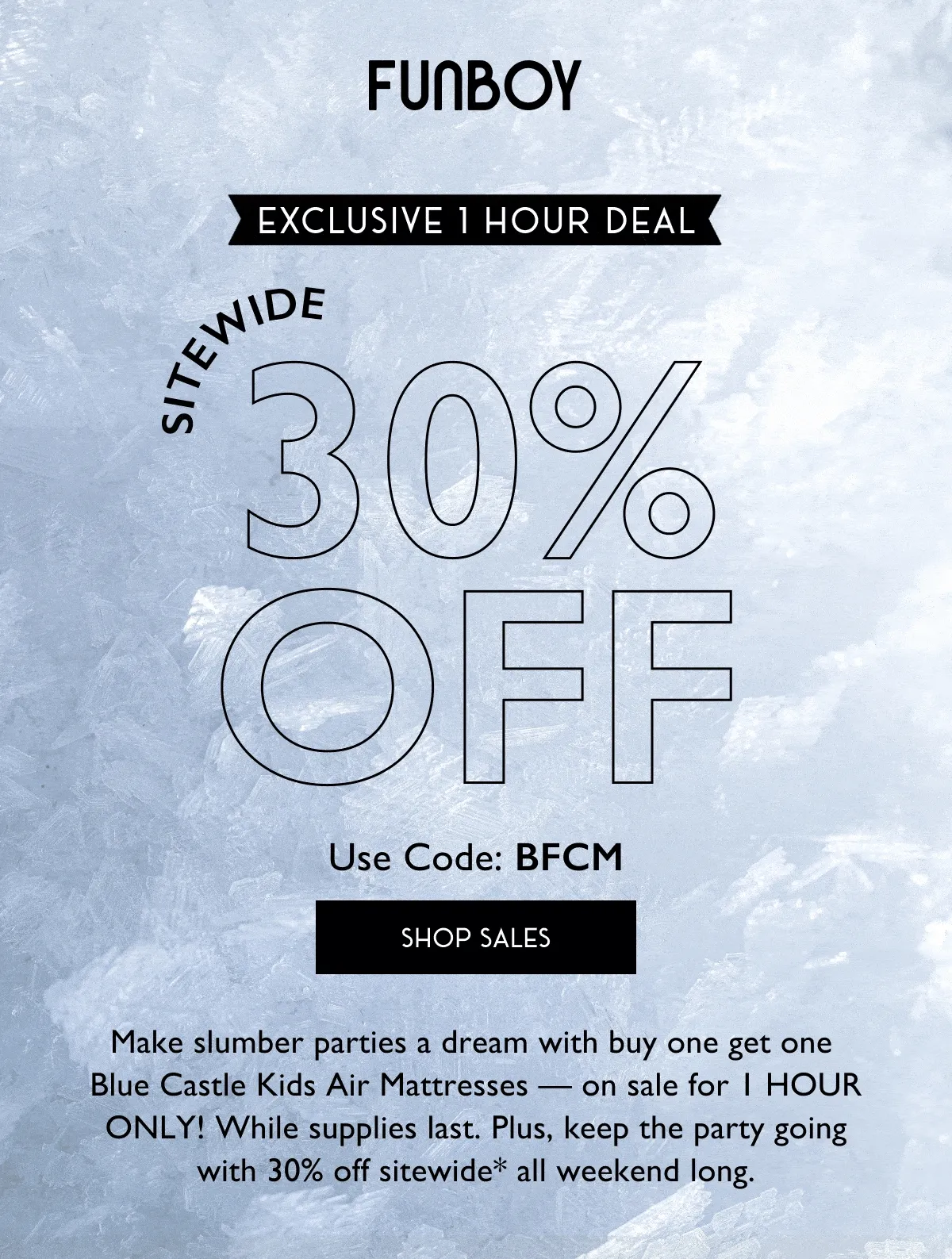 FUNBOY | Exclusive 1 Hour Deal | Sitewide 30% Off Use Code: BFCM | SHOP SALES | Make slumber parties a dream with buy one get one Blue Castle Kids Air Mattresses - on sale for 1 HOUR ONLY! While supplies last. Plus, keep the party going with 30% off sitewide* all weekend long.