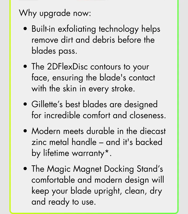 Why upgrade now: Built-in exfoliating technology helps remove dirt and debris before the blades pass. The 2DFlexDisc contours to your face, ensuring the blade's contact with the skin in every stroke. Gillette’s best blades are designed for incredible comfort and closeness. Modern meets durable in the diecast zinc metal handle - and it's backed by lifetime warranty*. The Magic Magnet Docking Stand’s comfortable and modern design will keep your blade upright, clean, dry and ready to use.
