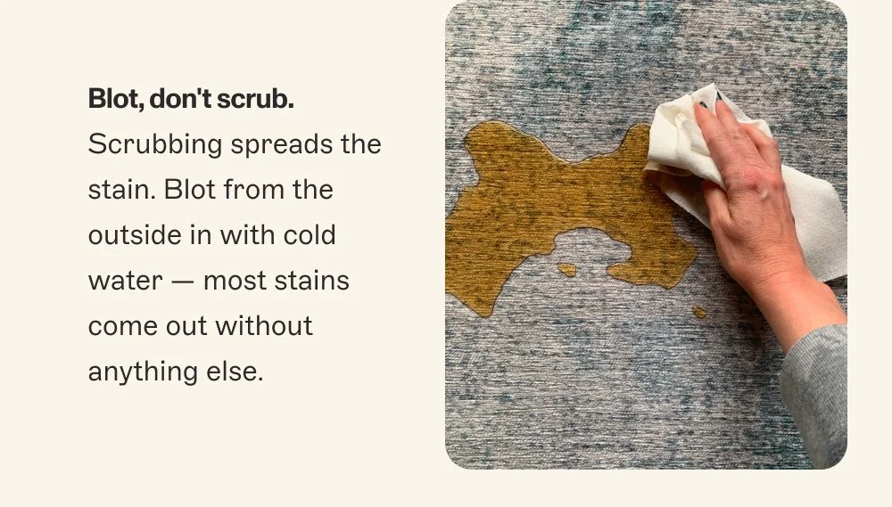 Blot, don't scrub. Scrubbing spreads the stain. Blot from the outside in with cold water — most stains come out without anything else.