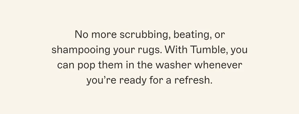 No more scrubbing, beating, or shampooing your rugs. With Tumble, you can pop them in the washer whenever you’re ready for a refresh.