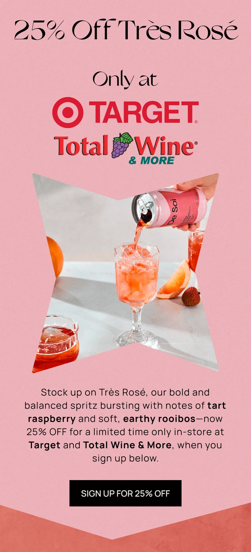 25% Off Très Rosé Only at [Target Logo] [Total Wine & More Logo] | Stock up on Très Rosé, our bold and balanced spritz bursting with notes of tart raspberry and soft, earthy rooibos—now 25% OFF for a limited time only in-store at Target and Total Wine & More, when you sign up below. | SIGN UP FOR 25% OFF