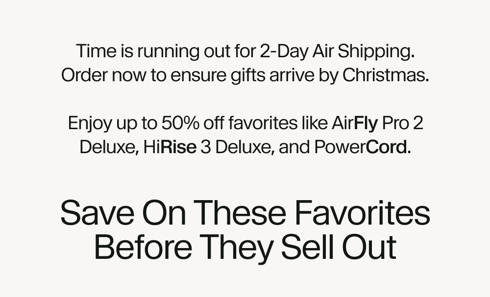 Time is running out for 2-Day Air Shipping. Order now to ensure gifts arrive by Christmas.  Enjoy up to 50% off favorites like AirFly Pro 2 Deluxe,  HiRise 3 Deluxe, and PowerCord.