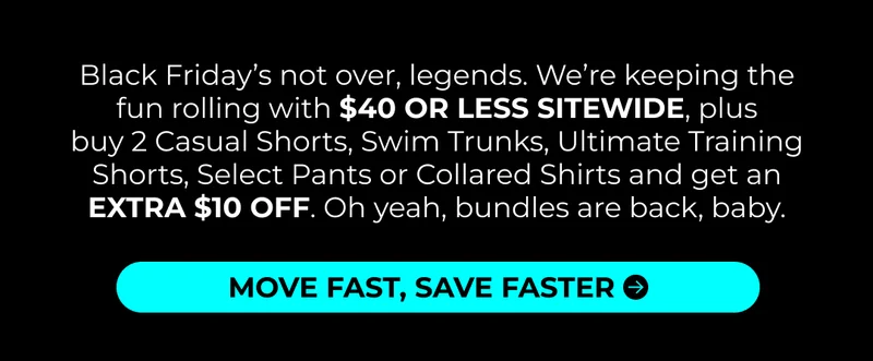 Black Friday’s not over, legends. We’re keeping the fun rolling with $40 OR LESS SITEWIDE, plus Buy 2 of Casual Shorts, Swim Trunks or Ultimate Training Shorts and get an EXTRA $10 OFF. Oh yeah, bundles are back, baby.