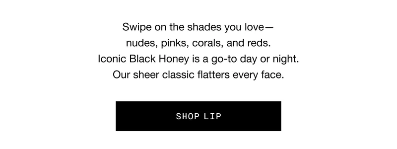 Swipe on the shades you love - nudes, pinks, corals, and reds. Iconic Black Honey is a go-to day or night. Our sheer classic flatters every face. SHOP LIP