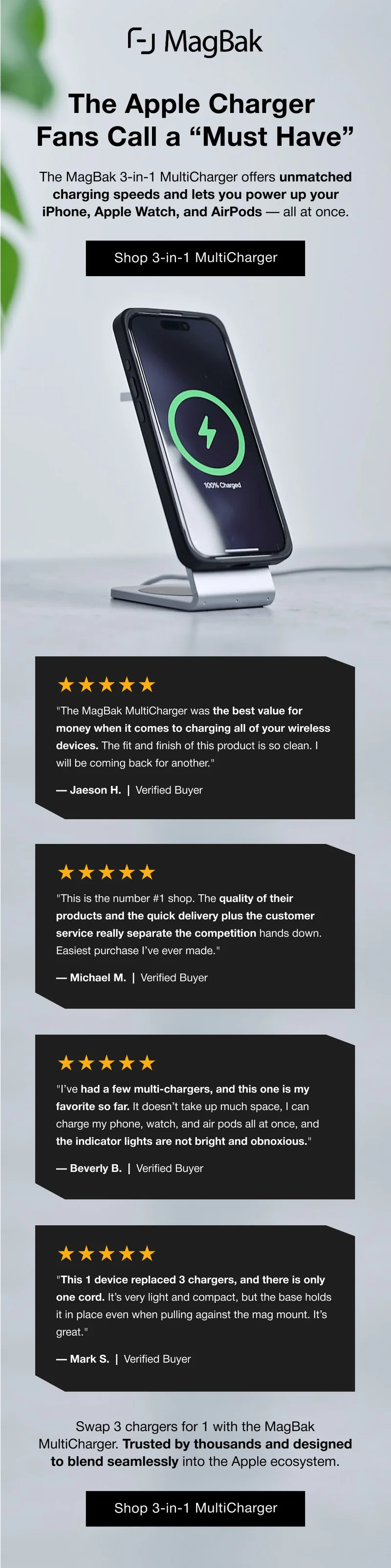 The Apple Charger Fans Call a “Must Have” The MagBak 3-in-1 MultiCharger offers unmatched charging speeds and lets you power up your iPhone, Apple Watch, and AirPods — all at once. Shop 3-in-1 MultiCharger ★★★★★ "The MagBak MultiCharger was the best value for money when it comes to charging all of your wireless devices. The fit and finish of this product is so clean. I will be coming back for another." — Jaeson H.  |  Verified Buyer ★★★★★ "This is the number #1 shop. The quality of their products and the quick delivery plus the customer service really separate the competition hands down. Easiest purchase I’ve ever made." — Michael M.  |  Verified Buyer ★★★★★ "I’ve had a few multi-chargers, and this one is my favorite so far. It doesn’t take up much space, I can charge my phone, watch, and air pods all at once, and the indicator lights are not bright and obnoxious." — Beverly B.  |  Verified Buyer ★★★★★ "This 1 device replaced 3 chargers, and there is only one cord. It’s very light and compact, but the base holds it in place even when pulling against the mag mount. It’s great." — Mark S.  |  Verified Buyer Swap 3 chargers for 1 with the MagBak MultiCharger. Trusted by thousands and designed to blend seamlessly into the Apple ecosystem.