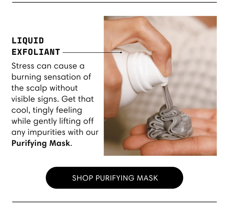 Liquid Exfoliant | Stress can cause a burning sensation of the scalp without visible signs. Get that cool, tingly feeling while gently lifting off any impurities with our Purifying Mask. | Shop purifying mask