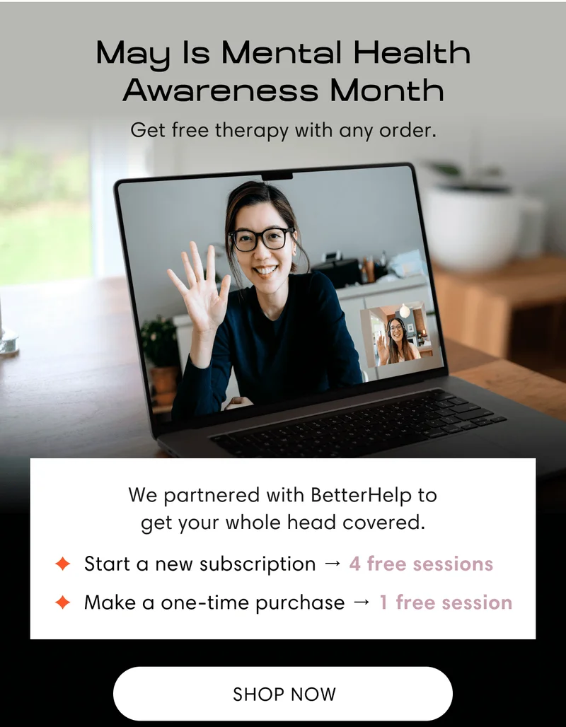 May Is Mental Health Awareness Month | Get free therapy with any order. | We partnered with BetterHelp to get your whole head covered. | Start a new subscription → 4 free sessions | Make a one-time purchase → 1 free session | Shop now