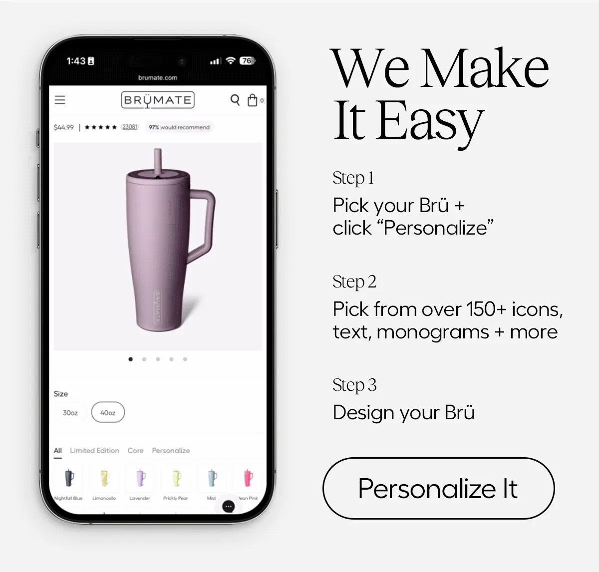We MAke IT easy. Ste 1: Pick Your Brü + click Personalize. Step 2: Pick from over 150+ icons, text, monograms + more. Step 3: Design your Brü. - Personalize It