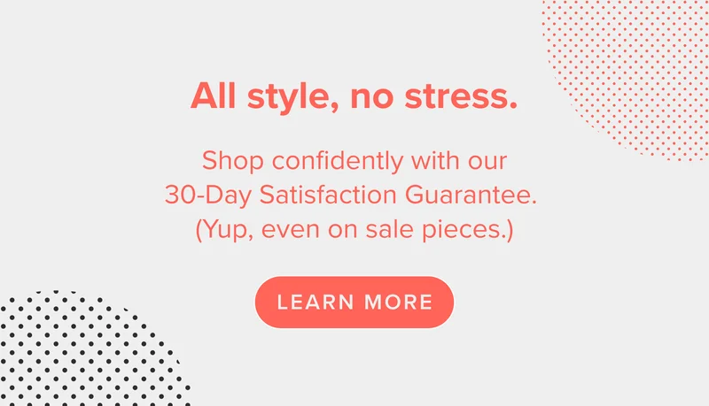 Shop confidently with our 30-Day Satisfaction Guarantee. (Yup, even on sale pieces.) Shop now.