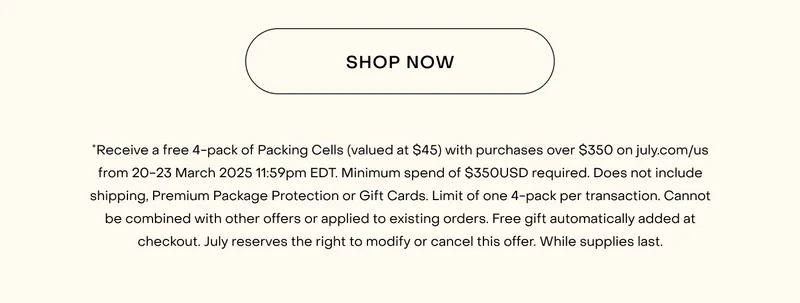 *Receive a free 4-pack of Packing Cells (valued at $55) with purchases over $400 on july.com/au from 20-23 March 2025 11:59pm AEDT. Minimum spend of $400AUD required. Does not include shipping, Premium Package Protection or Gift Cards. Limit of one 4-pack per transaction. Cannot be combined with other offers or applied to existing orders. Free gift automatically added at checkout. July reserves the right to modify or cancel this offer. While supplies last.