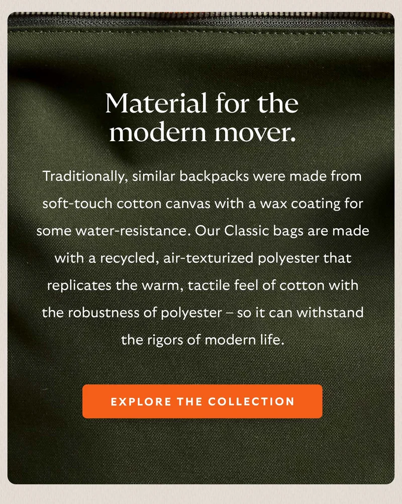 Material for the modern mover. Traditionally, similar backpacks were made from soft-touch cotton canvas with a wax coating for some water-resistance. Our Classic bags are made with a recycled, air-texturized polyester that replicates the warm, tactile feel of cotton with the robustness of polyester – so it can withstand the rigors of modern life.