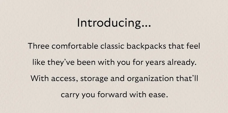 Introducing three comfortable classic backpacks that feel like they've been with you for years already. With access, storage and organization that’ll carry you forward with ease.