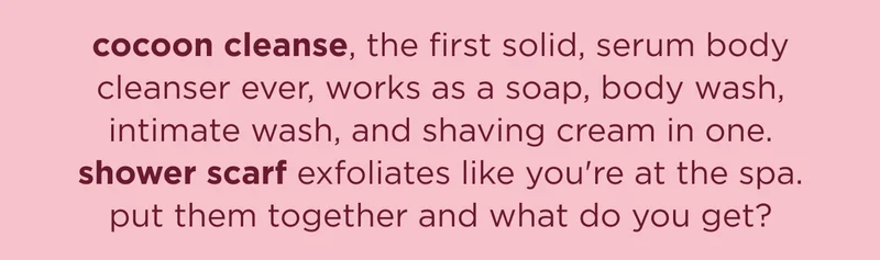 cocoon cleanse, the first solid, serum body cleanser ever, works as a soap, body wash, intimate wash, and shaving cream in one. shower scarf exfoliates like you're at the spa. put them together and what do you get?