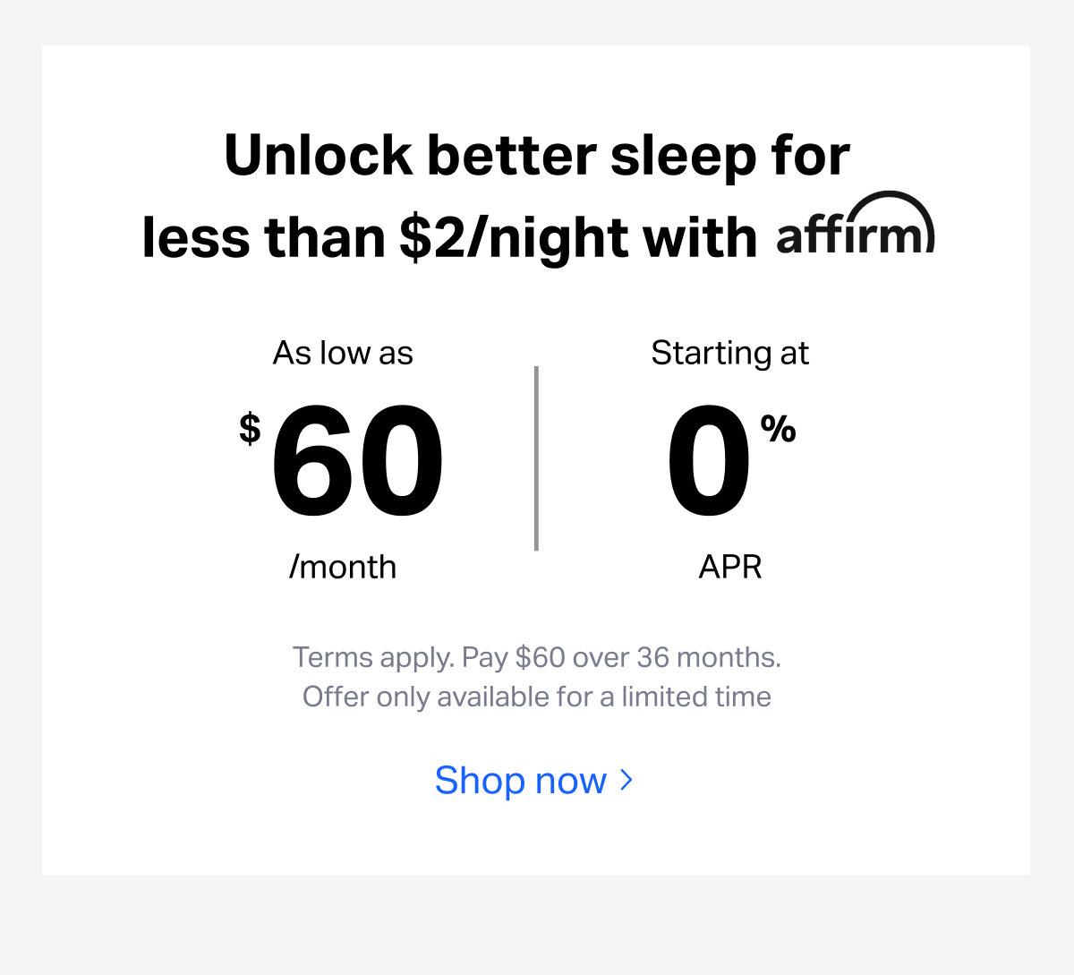 Unlock better sleep for less than $2/night with affirm. As low as $60/month, starting at 0% APR. Terms apply. Pay $60 over 36 months.