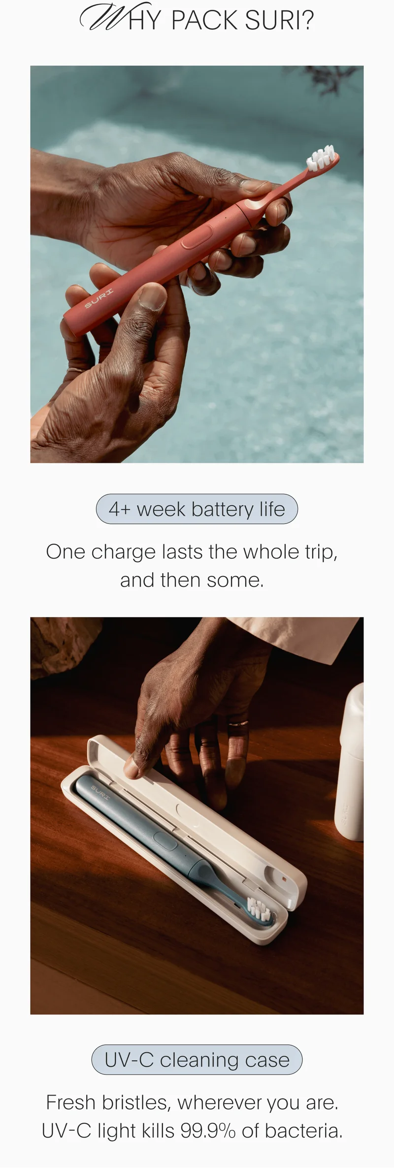 Why Pack SURI? // 4+ week battery life - One charge lasts the whole trip, and then some. // UV-C cleaning case - Fresh bristles, wherever you are. UV-C light kills 99.9% of bacteria.