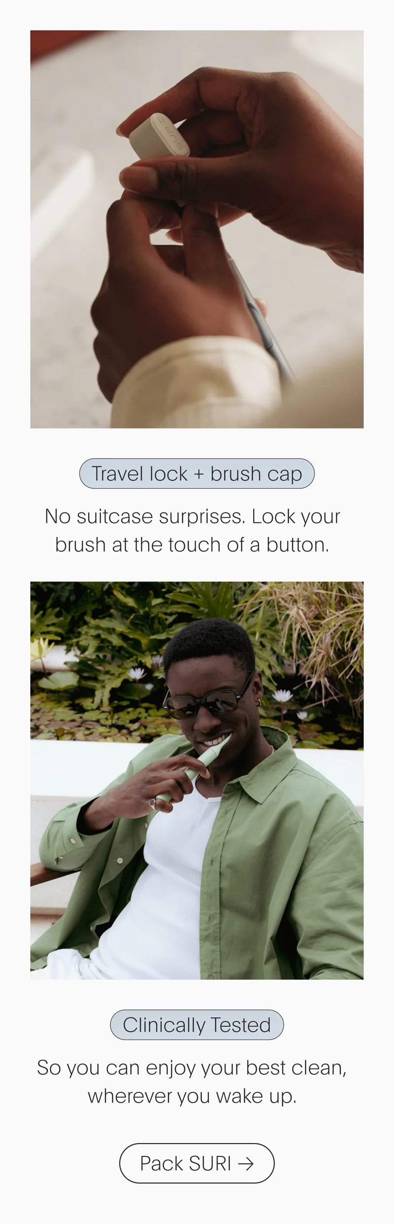 Travel lock + brush cap - No suitcase surprises. Lock your brush at the touch of a button. // Clinically Tested - So you can enjoy your best clean, wherever you wake up. - Pack SURI