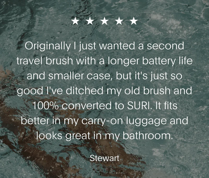 Originally I just wanted a second travel brush with a longer battery life and smaller case, but it's just so good I've ditched my old brush and 100% converted to SURI. It fits better in my carry-on and looks great in my bathroom. - Stewart