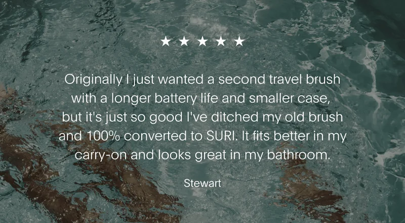 Originally I just wanted a second travel brush with a longer battery life and smaller case, but it's just so good I've ditched my old brush and 100% converted to SURI. It fits better in my carry-on and looks great in my bathroom. - Stewart