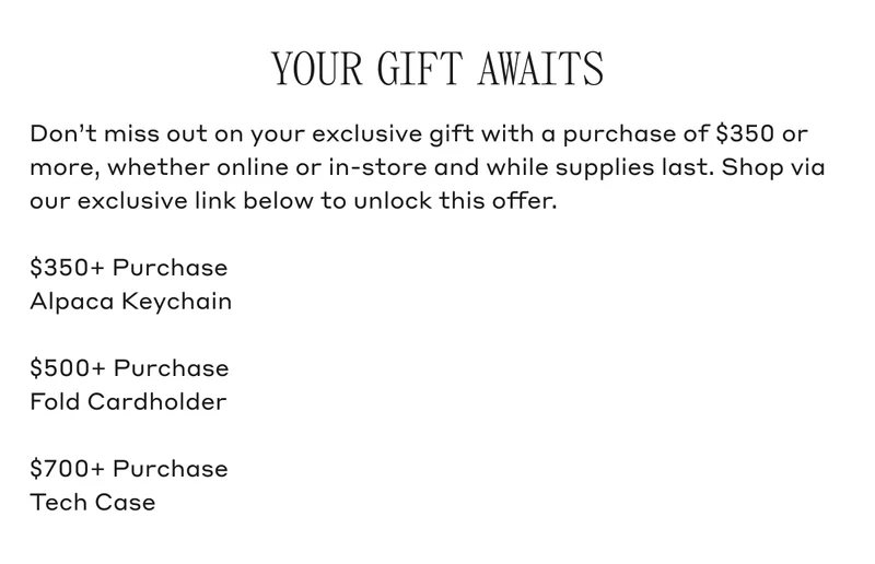YOUR GIFT AWAITS Don't miss out on your exclusive gift with a purchase of $350 or more, whether online or in-store and while supplies last. Shop via our exclusive link below to unlock this offer. $350+ Purchase Alpaca Keychain. $500+ Purchase Fold Cardholder. $700+ Purchase Tech Case.