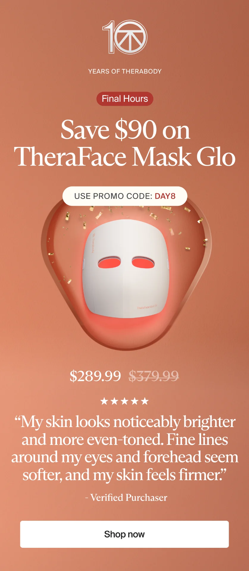10 | Years of Therabody | Final Hours | Save $90 on TheraFace Mask Glo | Use promo code: discount code | $289.99 | “My skin looks noticeably brighter and more even-toned. Fine lines around my eyes and forehead seem softer, and my skin feels firmer.” | - Verified Purchaser | Shop now