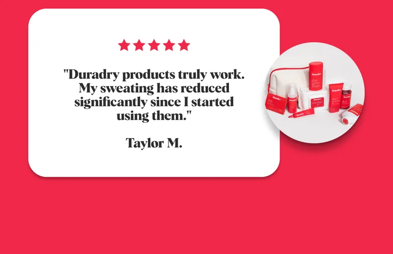 "Duradry products truly work. My sweating has reduced significantly since I started using them."  Taylor M.