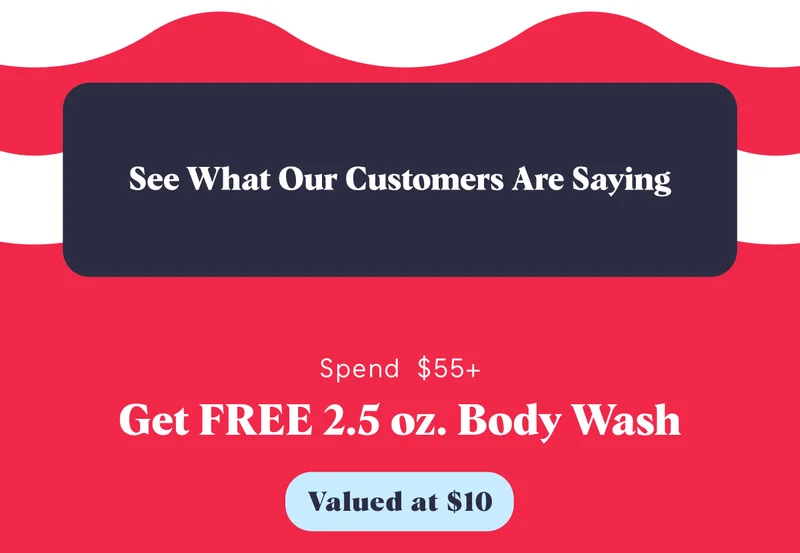 See What Our Customers Are Saying Spend $55+ Get FREE 2.5 oz. Body Wash Valued at $10
