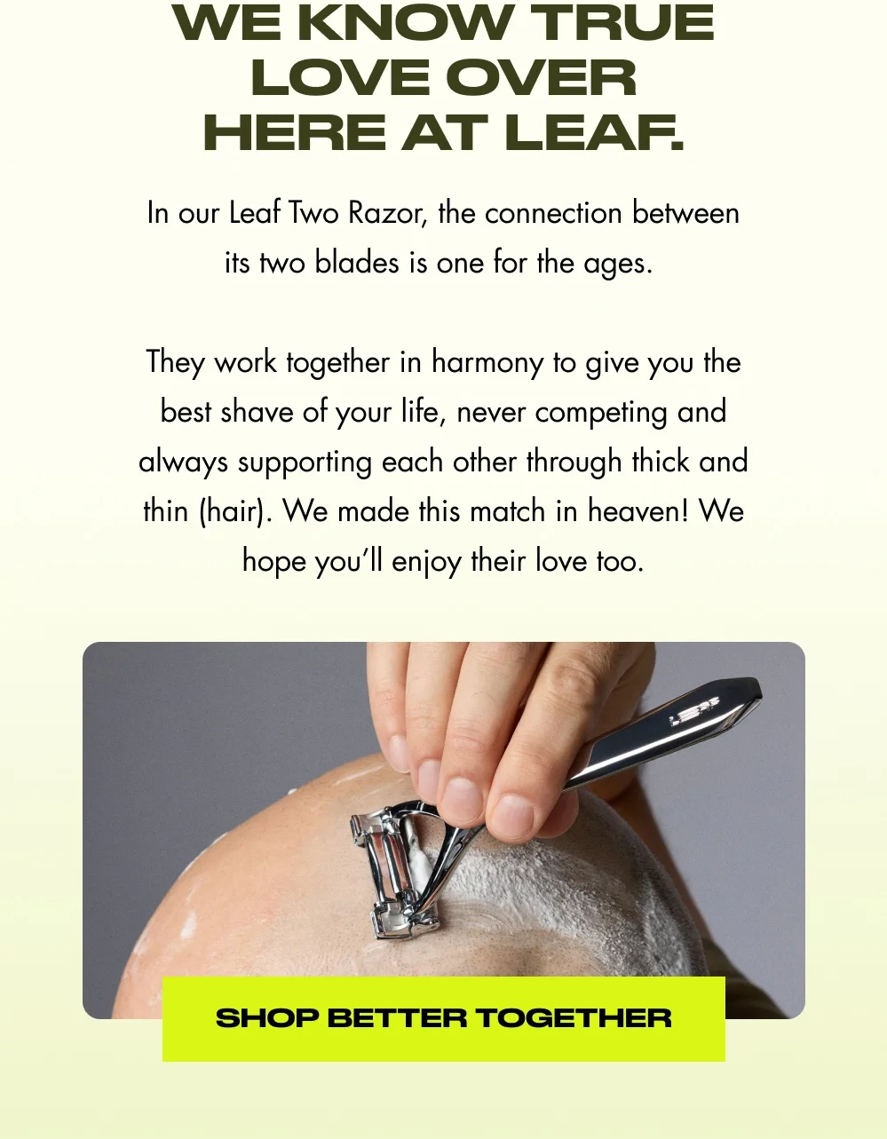 We know true love over here at Leaf. In our Leaf Two Razor, the connection between its two blades is one for the ages.   They work together in harmony to give you the best shave of your life, never competing and always supporting each other through thick and thin (hair). We made this match in heaven! We hope you’ll enjoy their love too. Shop Better Together