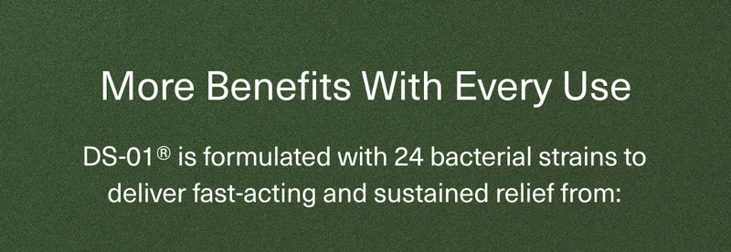 More Benefits With Every Use | DS-01® is formulated with 24 bacterial strains to deliver fast-acting and sustained relief from:
