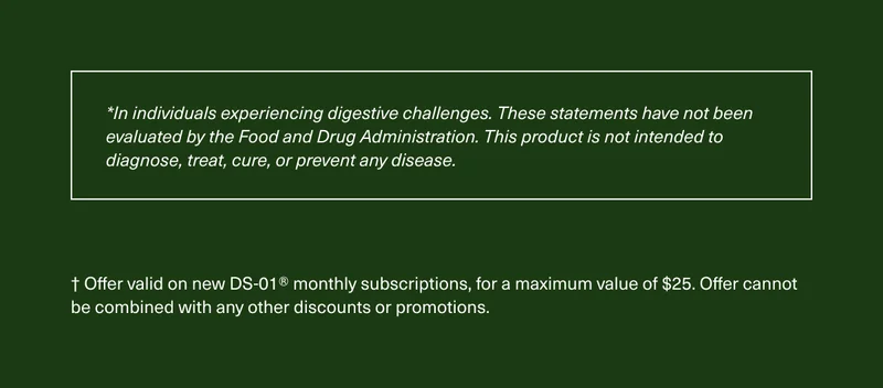 *In individuals experiencing digestive challenges. These statements have not been evaluated by the Food and Drug Administration. This product is not intended to diagnose, treat, cure, or prevent any disease. | † Offer valid on new DS-01® monthly subscriptions, for a maximum value of $25. Offer cannot be combined with any other discounts or promotions.