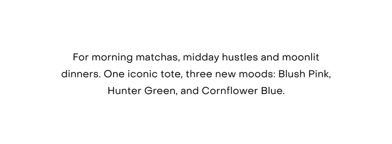 For morning matchas, midday hustles and moonlit dinners. One iconic tote, three new moods: Blush Pink, Hunter Green, and Cornflower Blue.
