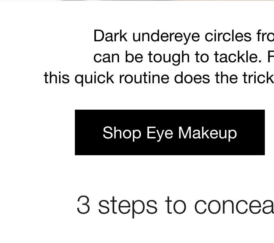 Dark undereye circles from stress or lack of sleep can be tough to tackle. For brighter-looking eyes, this quick routine does the trick–and visibly depuffs eyes, too. Shop Eye Makeup | 3 steps to conceal undereye circles.
