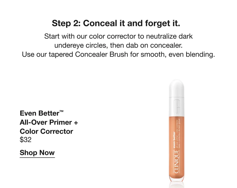 Step 2: Conceal it and forget it. Start with our colour corrector to neutralize dark undereye circles, then dab on concealer. Use our tapered concealer Brush for smooth, even blending. | Even Better™ All-Over Primer + Color Corrector | $32 | Shop Now