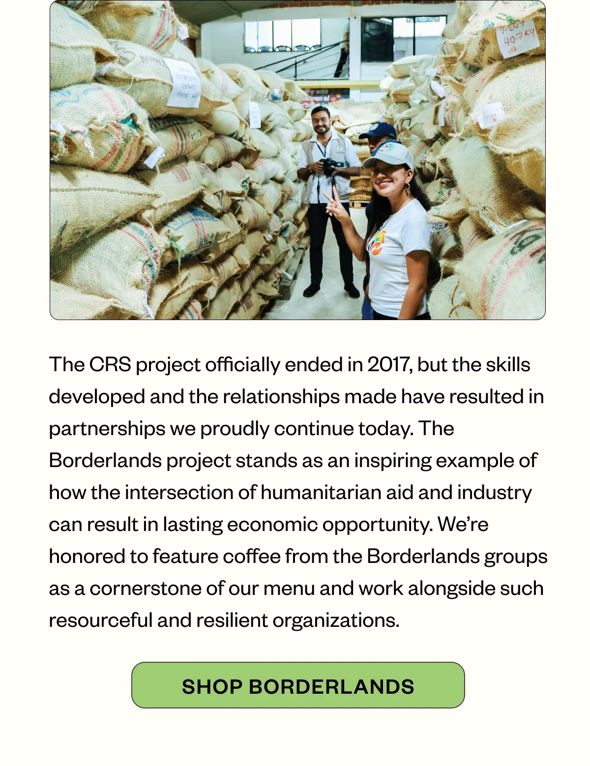 The CRS project officially ended in 2017, but the skills developed and the relationships made have resulted in partnerships we proudly continue today. The Borderlands project stands as an inspiring example of how the intersection of humanitarian aid and industry can result in lasting economic opportunity. We’re honored to feature coffee from the Borderlands groups as a cornerstone of our menu and work alongside such resourceful and resilient organizations.