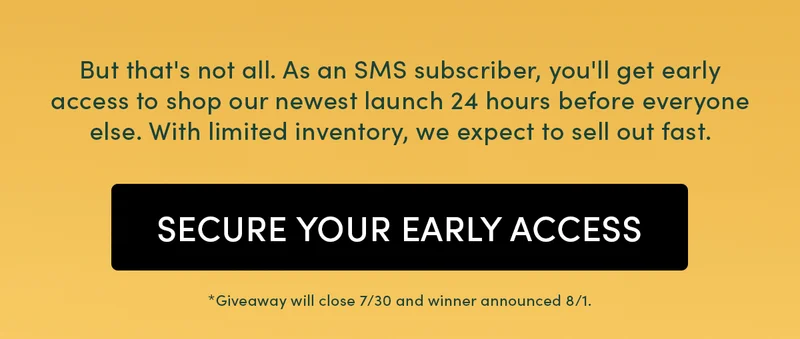 But that's not all. As an SMS subscriber, you'll get early access to shop our newest launch 24 hours before everyone else. With limited inventory, we expect to sell out fast.