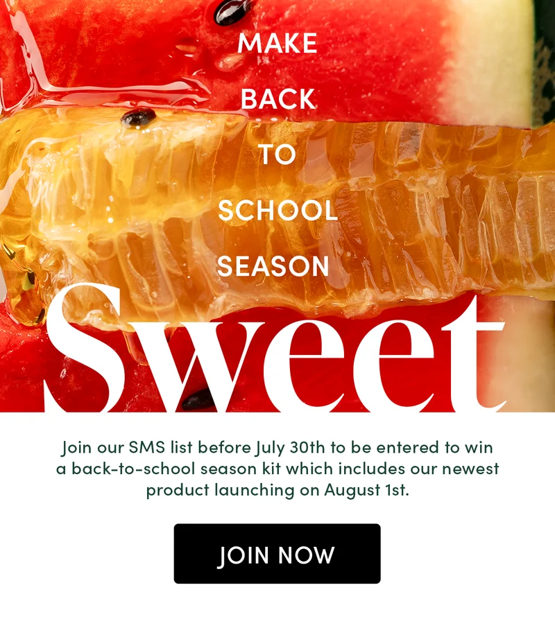 Make Back-To-School Season Sweet  Join our SMS list before July 30th to be entered to win a back-to-school season kit which  includes our newest product launching on August 1st.