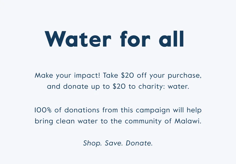Water for all! Take $20 off your purchase and donate up to $20 to charity: water.